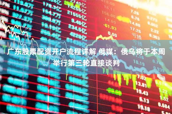 广东股票配资开户流程详解 俄媒：俄乌将于本周举行第三轮直接谈判