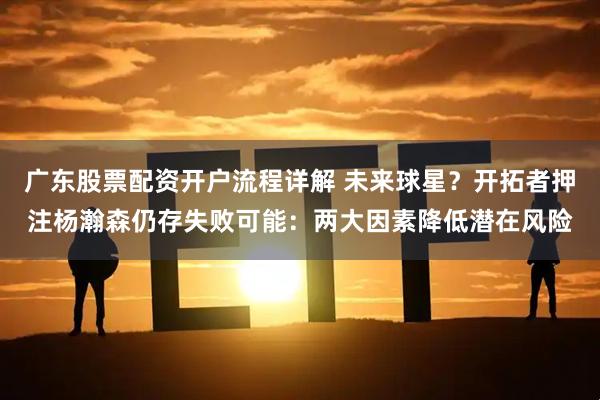 广东股票配资开户流程详解 未来球星？开拓者押注杨瀚森仍存失败可能：两大因素降低潜在风险