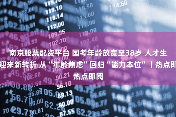 南京股票配资平台 国考年龄放宽至38岁 人才生态迎来新转折 从“年龄焦虑”回归“能力本位”丨热点即阅