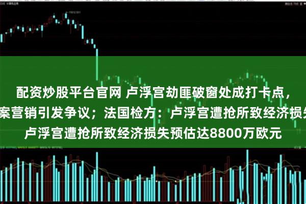 配资炒股平台官网 卢浮宫劫匪破窗处成打卡点，德国升降梯厂商借劫案营销引发争议；法国检方：卢浮宫遭抢所致经济损失预估达8800万欧元