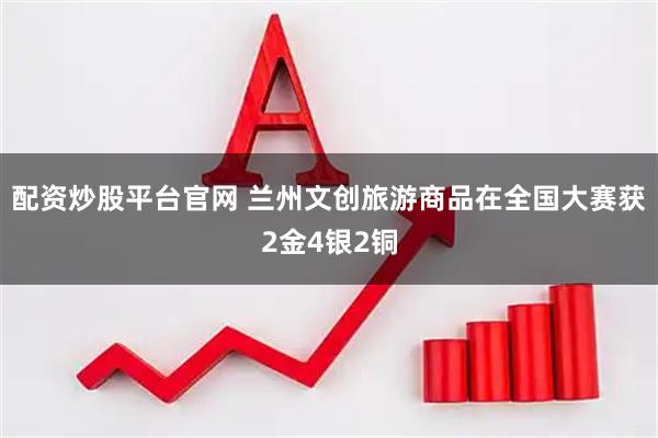 配资炒股平台官网 兰州文创旅游商品在全国大赛获2金4银2铜