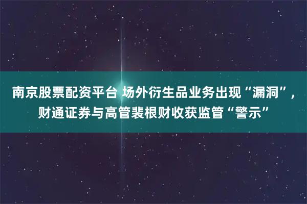 南京股票配资平台 场外衍生品业务出现“漏洞”，财通证券与高管裴根财收获监管“警示”