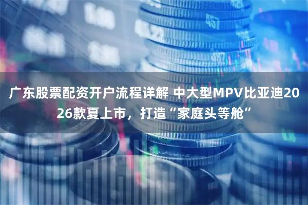 广东股票配资开户流程详解 中大型MPV比亚迪2026款夏上市，打造“家庭头等舱”