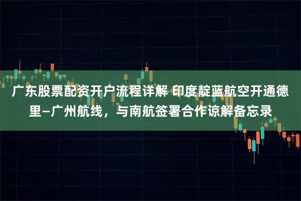 广东股票配资开户流程详解 印度靛蓝航空开通德里—广州航线，与南航签署合作谅解备忘录