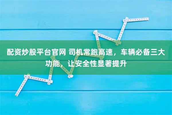 配资炒股平台官网 司机常跑高速，车辆必备三大功能，让安全性显著提升
