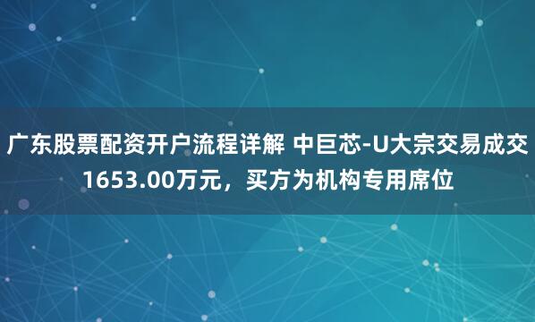 广东股票配资开户流程详解 中巨芯-U大宗交易成交1653.00万元，买方为机构专用席位