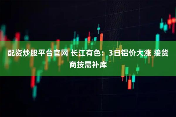 配资炒股平台官网 长江有色：3日铝价大涨 接货商按需补库