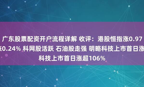 广东股票配资开户流程详解 收评：港股恒指涨0.97% 科指涨0.24% 科网股活跃 石油股走强 明略科技上市首日涨超106%
