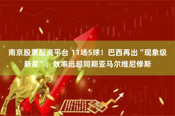 南京股票配资平台 11场5球！巴西再出“现象级新星”，效率远超同期亚马尔维尼修斯