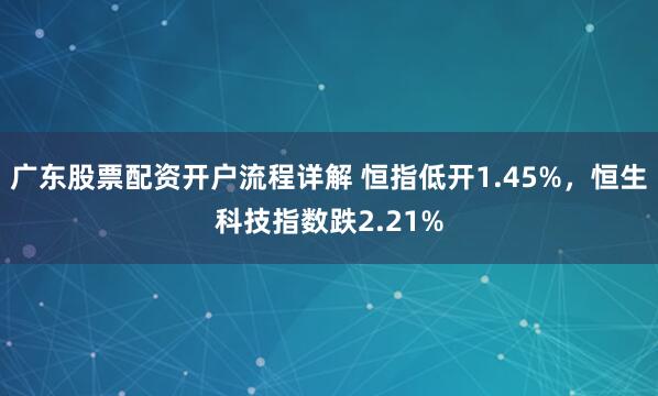 广东股票配资开户流程详解 恒指低开1.45%，恒生科技指数跌2.21%