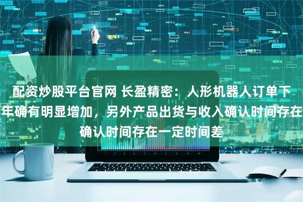 配资炒股平台官网 长盈精密：人形机器人订单下半年比上半年确有明显增加，另外产品出货与收入确认时间存在一定时间差