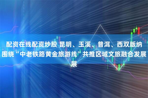 配资在线配资炒股 昆明、玉溪、普洱、西双版纳围绕“中老铁路黄金旅游线”共推区域文旅融合发展