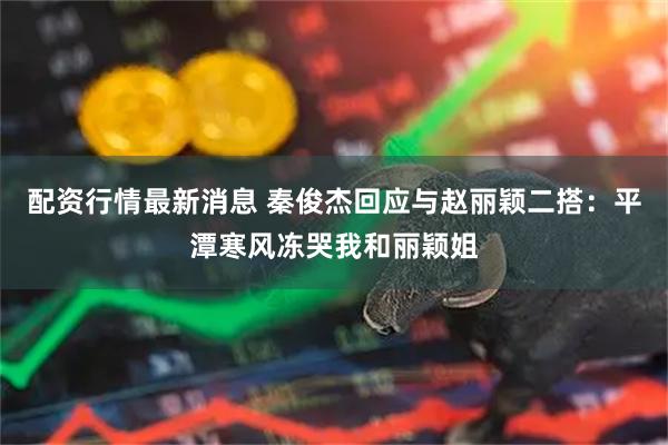 配资行情最新消息 秦俊杰回应与赵丽颖二搭：平潭寒风冻哭我和丽颖姐