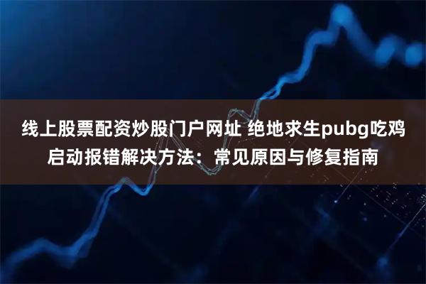 线上股票配资炒股门户网址 绝地求生pubg吃鸡启动报错解决方法：常见原因与修复指南