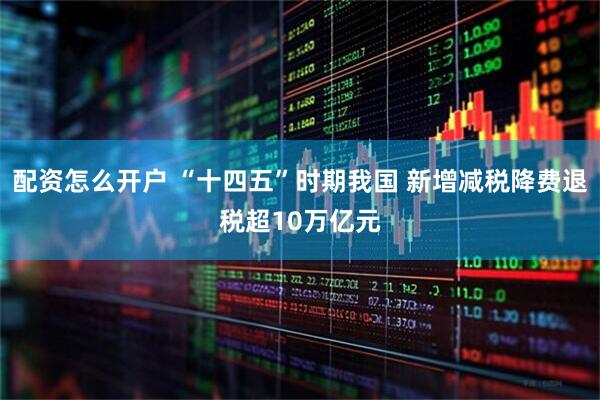 配资怎么开户 “十四五”时期我国 新增减税降费退税超10万亿元