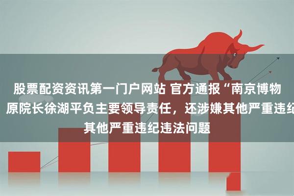 股票配资资讯第一门户网站 官方通报“南京博物院事件”：原院长徐湖平负主要领导责任，还涉嫌其他严重违纪违法问题