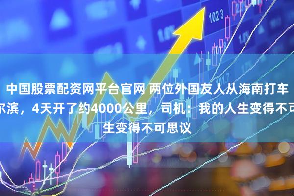 中国股票配资网平台官网 两位外国友人从海南打车到哈尔滨，4天开了约4000公里，司机：我的人生变得不可思议