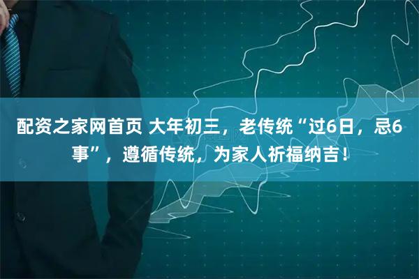 配资之家网首页 大年初三，老传统“过6日，忌6事”，遵循传统，为家人祈福纳吉！