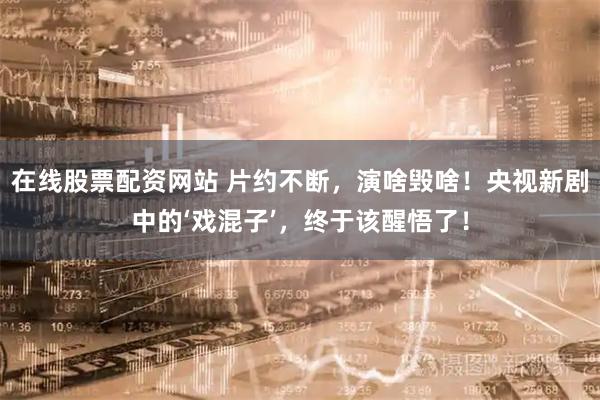 在线股票配资网站 片约不断，演啥毁啥！央视新剧中的‘戏混子’，终于该醒悟了！