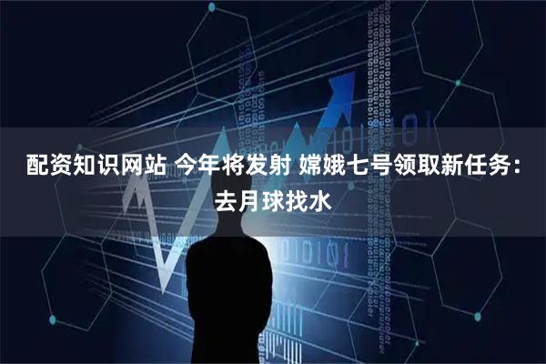 配资知识网站 今年将发射 嫦娥七号领取新任务：去月球找水