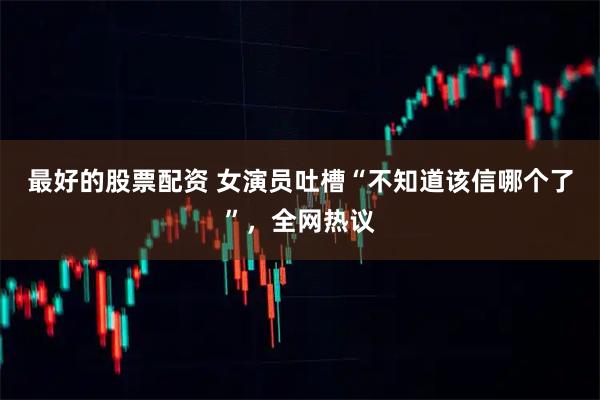 最好的股票配资 女演员吐槽“不知道该信哪个了”，全网热议