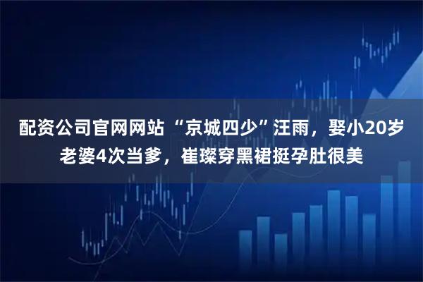 配资公司官网网站 “京城四少”汪雨，娶小20岁老婆4次当爹，崔璨穿黑裙挺孕肚很美