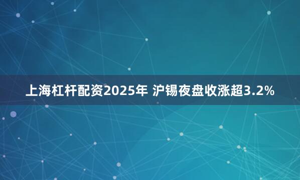 上海杠杆配资2025年 沪锡夜盘收涨超3.2%