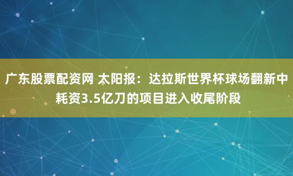 广东股票配资网 太阳报：达拉斯世界杯球场翻新中 耗资3.5亿刀的项目进入收尾阶段