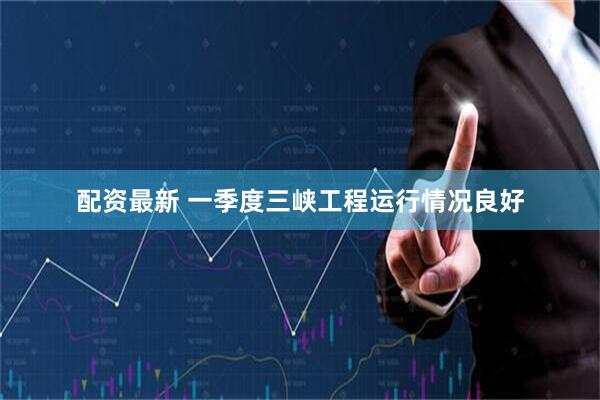 配资最新 一季度三峡工程运行情况良好