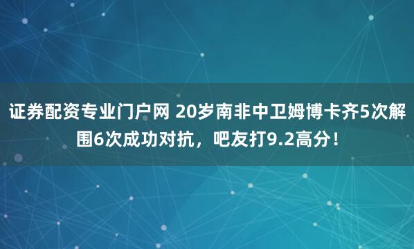 证券配资专业门户网 20岁南非中卫姆博卡齐5次解围6次成功对抗，吧友打9.2高分！
