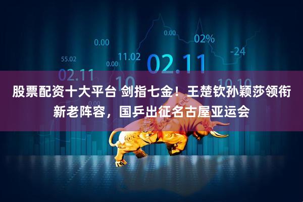 股票配资十大平台 剑指七金！王楚钦孙颖莎领衔新老阵容，国乒出征名古屋亚运会